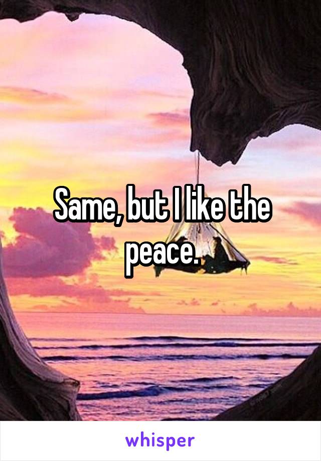 Same, but I like the peace.