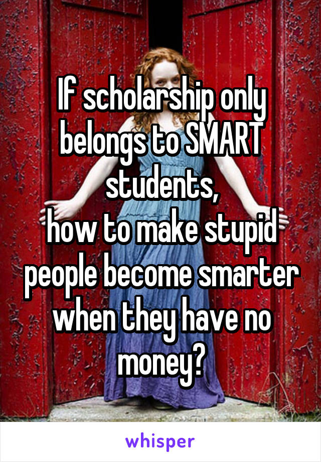 If scholarship only belongs to SMART students,
how to make stupid people become smarter when they have no money?