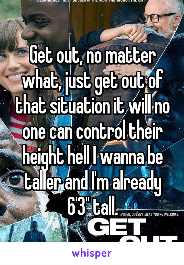 Get out, no matter what, just get out of that situation it will no one can control their height hell I wanna be taller and I'm already 6'3" tall.
