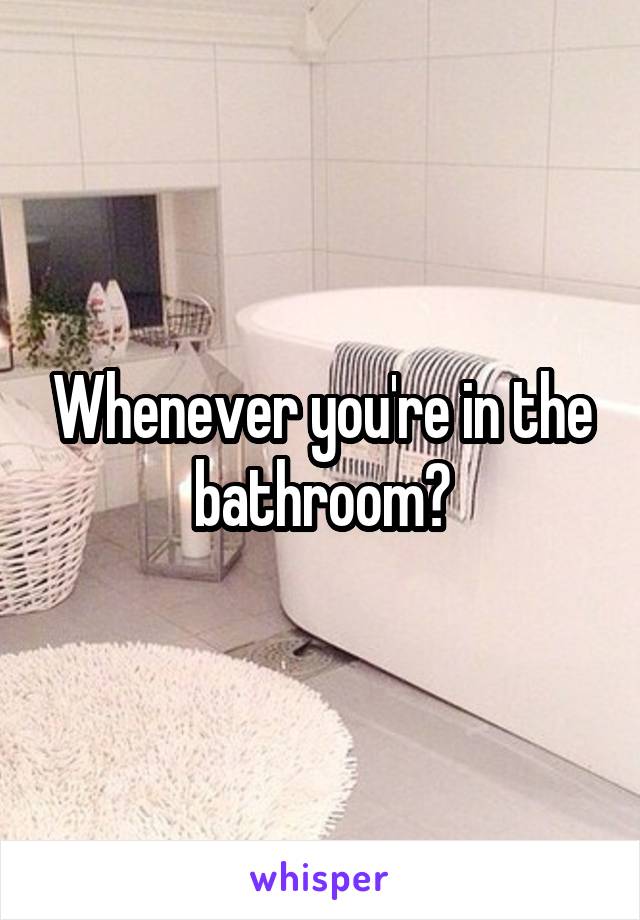Whenever you're in the bathroom?