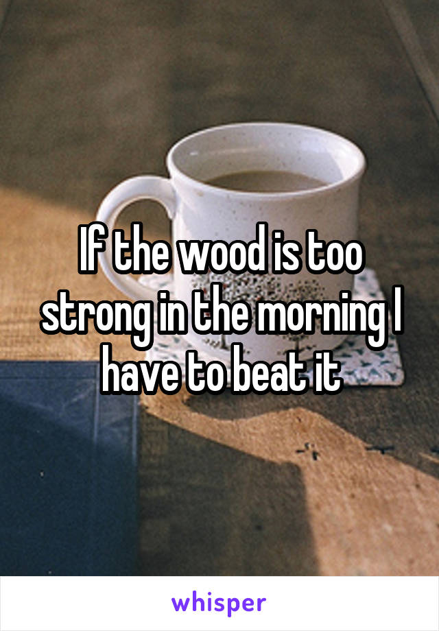 If the wood is too strong in the morning I have to beat it