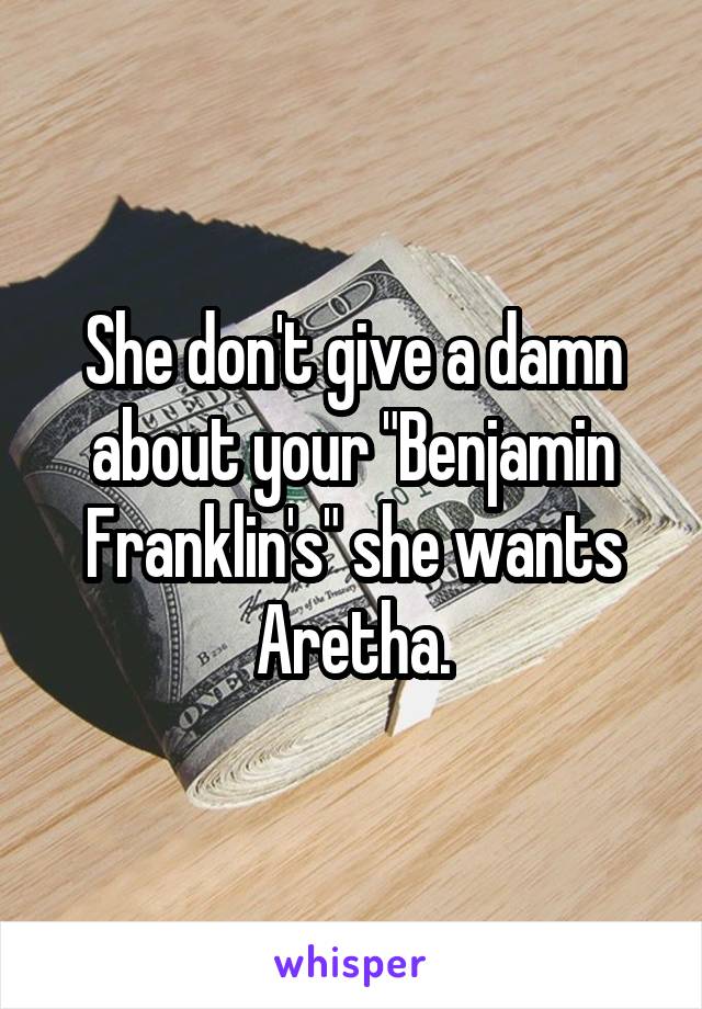 She don't give a damn about your "Benjamin Franklin's" she wants Aretha.
