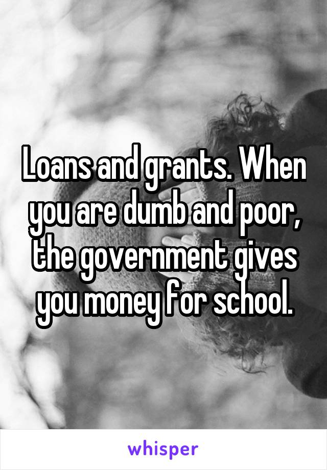 Loans and grants. When you are dumb and poor, the government gives you money for school.