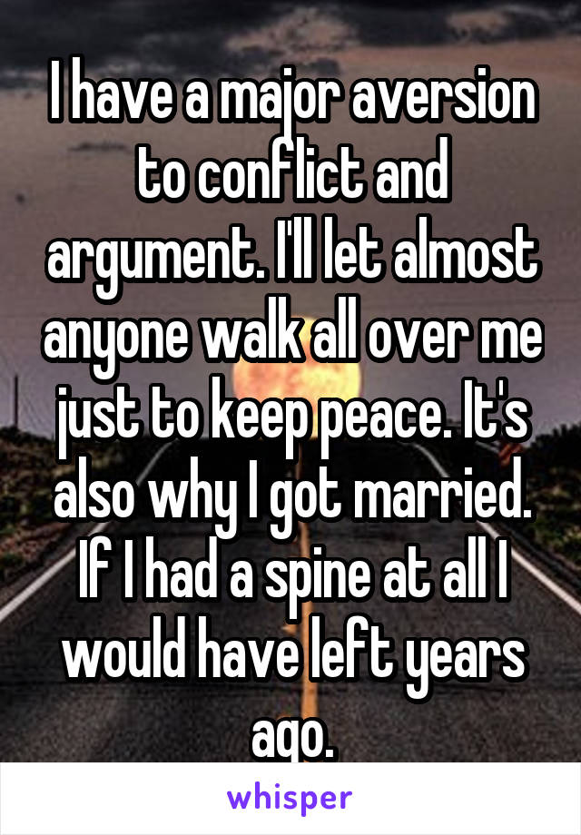 I have a major aversion to conflict and argument. I'll let almost anyone walk all over me just to keep peace. It's also why I got married. If I had a spine at all I would have left years ago.