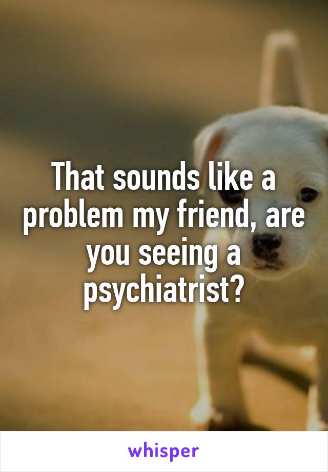That sounds like a problem my friend, are you seeing a psychiatrist?