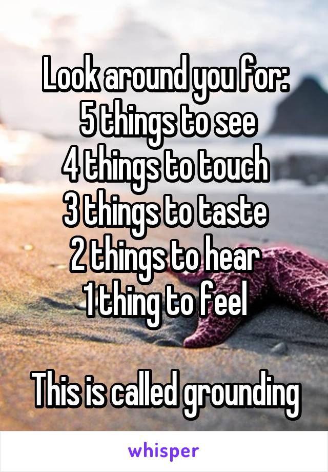Look around you for:
 5 things to see
4 things to touch
3 things to taste
2 things to hear
1 thing to feel

This is called grounding