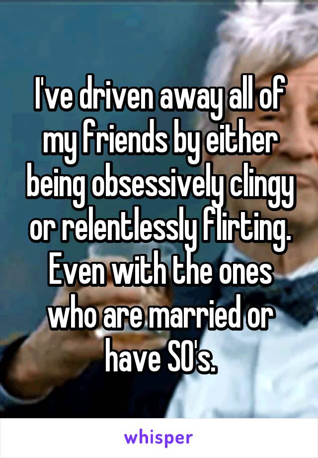 I've driven away all of my friends by either being obsessively clingy or relentlessly flirting. Even with the ones who are married or have SO's.