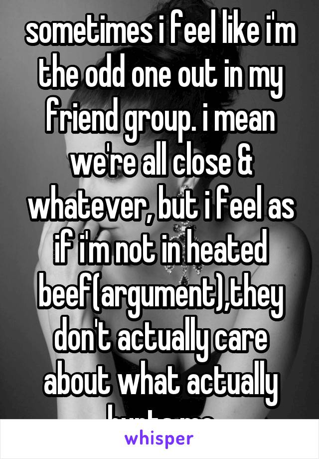 sometimes i feel like i'm the odd one out in my friend group. i mean we're all close & whatever, but i feel as if i'm not in heated beef(argument),they don't actually care about what actually hurts me