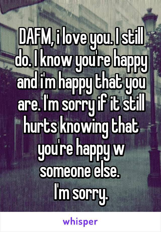 DAFM, i love you. I still do. I know you're happy and i'm happy that you are. I'm sorry if it still hurts knowing that you're happy w someone else. 
I'm sorry.