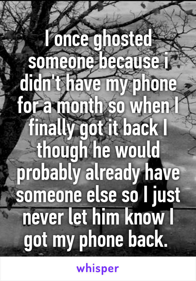 I once ghosted someone because i didn't have my phone for a month so when I finally got it back I though he would probably already have someone else so I just never let him know I got my phone back. 