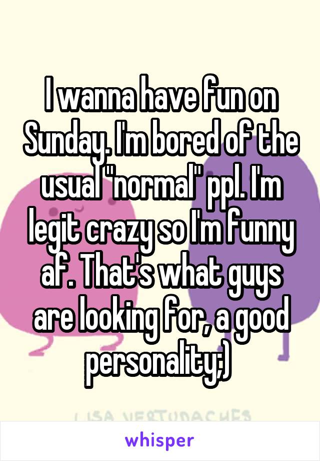 I wanna have fun on Sunday. I'm bored of the usual "normal" ppl. I'm legit crazy so I'm funny af. That's what guys are looking for, a good personality;) 