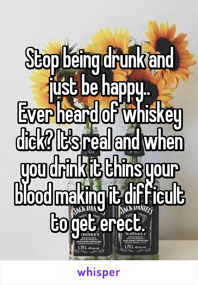 Stop being drunk and just be happy..
Ever heard of whiskey dick? It's real and when you drink it thins your blood making it difficult to get erect. 