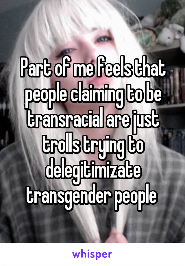 Part of me feels that people claiming to be transracial are just trolls trying to delegitimizate transgender people 