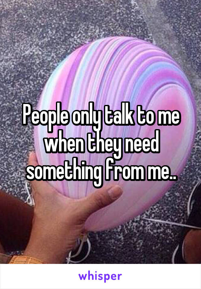 People only talk to me when they need something from me..