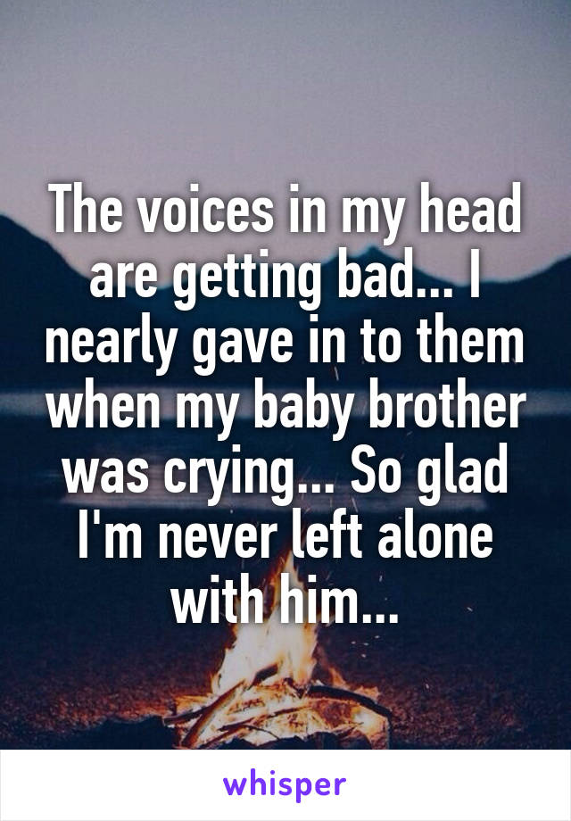 The voices in my head are getting bad... I nearly gave in to them when my baby brother was crying... So glad I'm never left alone with him...