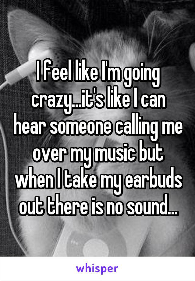 I feel like I'm going crazy...it's like I can hear someone calling me over my music but when I take my earbuds out there is no sound...