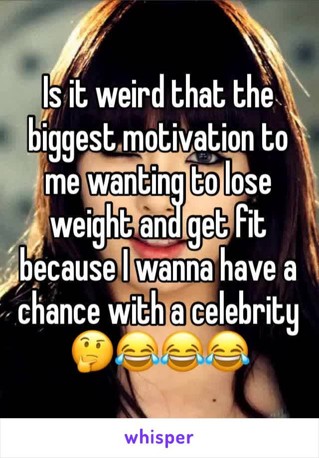 Is it weird that the biggest motivation to me wanting to lose weight and get fit because I wanna have a chance with a celebrity 🤔😂😂😂