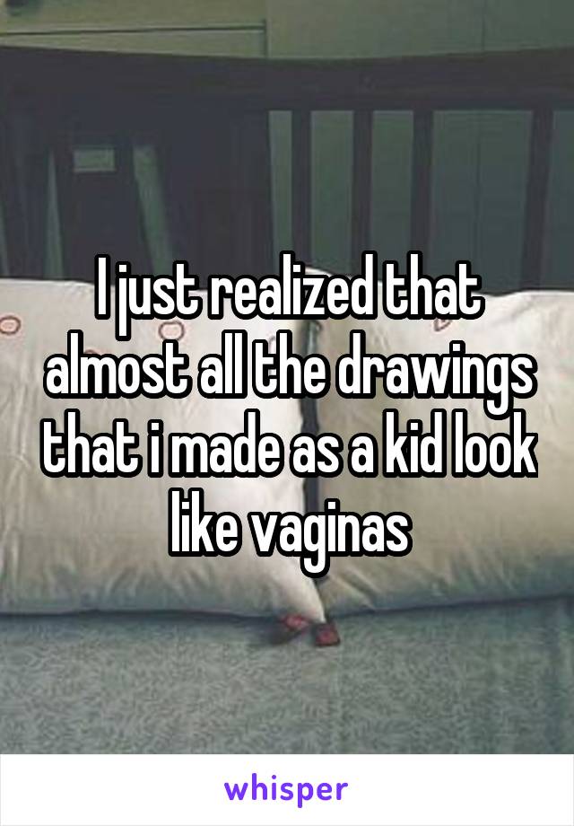 I just realized that almost all the drawings that i made as a kid look like vaginas