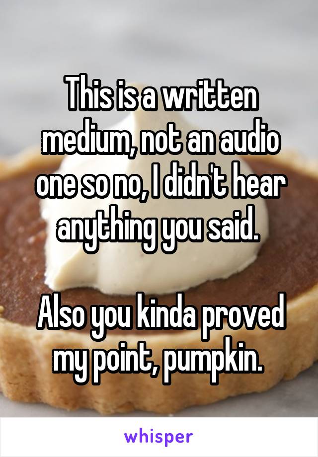 This is a written medium, not an audio one so no, I didn't hear anything you said. 

Also you kinda proved my point, pumpkin. 
