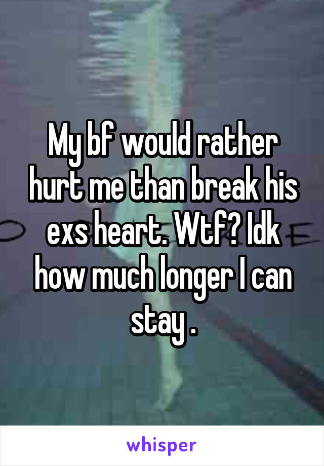 My bf would rather hurt me than break his exs heart. Wtf? Idk how much longer I can stay .
