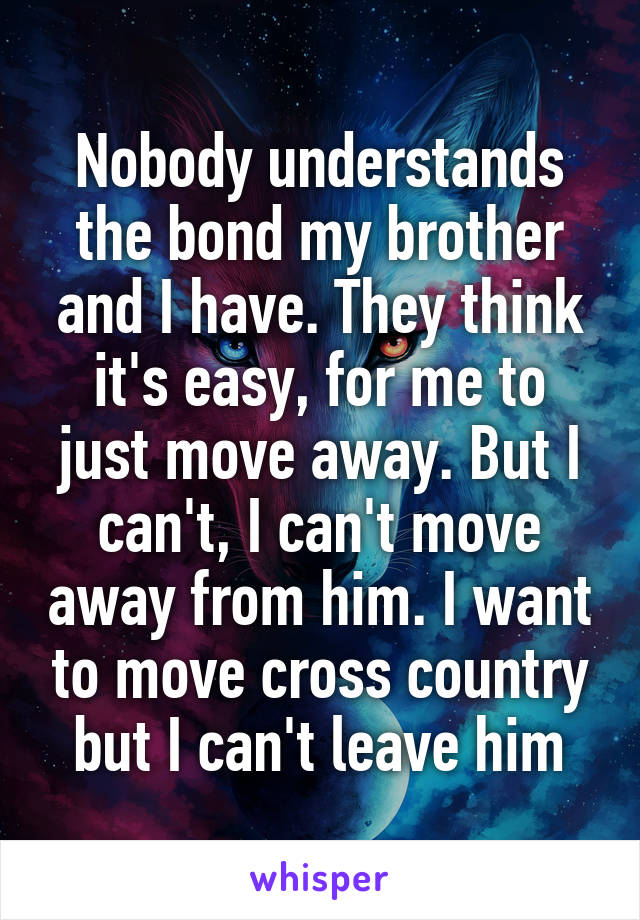 Nobody understands the bond my brother and I have. They think it's easy, for me to just move away. But I can't, I can't move away from him. I want to move cross country but I can't leave him