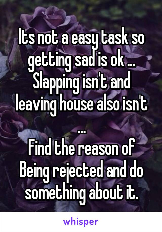 Its not a easy task so getting sad is ok ...
Slapping isn't and leaving house also isn't ...
Find the reason of Being rejected and do something about it.