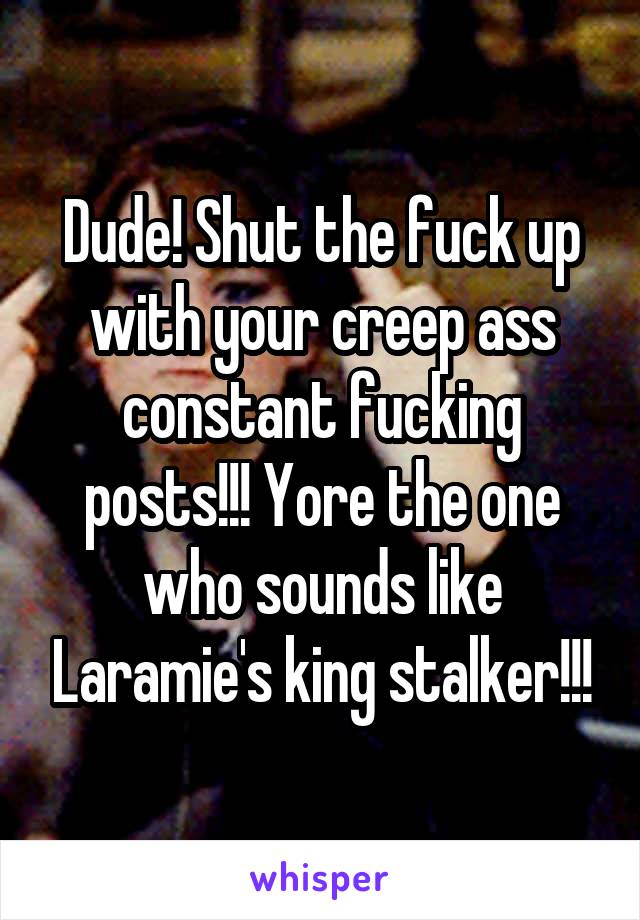 Dude! Shut the fuck up with your creep ass constant fucking posts!!! Yore the one who sounds like Laramie's king stalker!!!