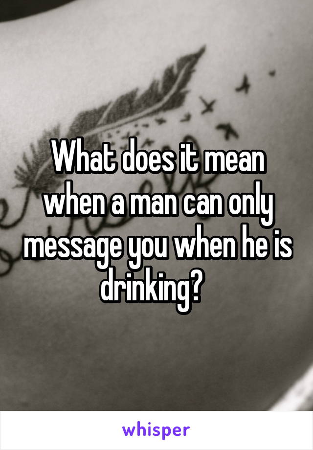 What does it mean when a man can only message you when he is drinking?  