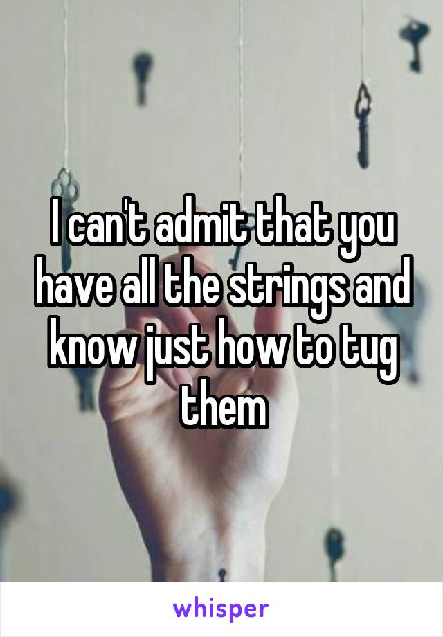 I can't admit that you have all the strings and know just how to tug them