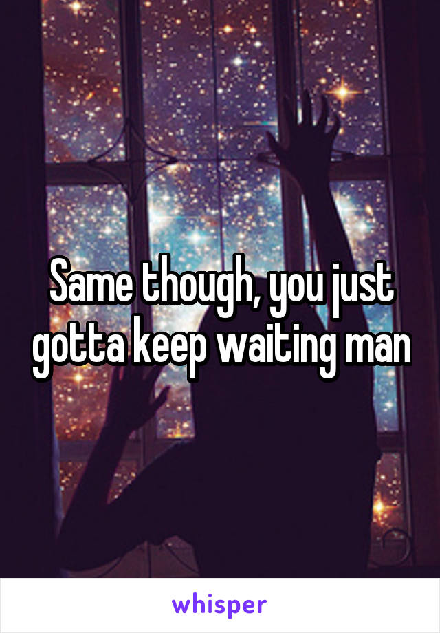 Same though, you just gotta keep waiting man