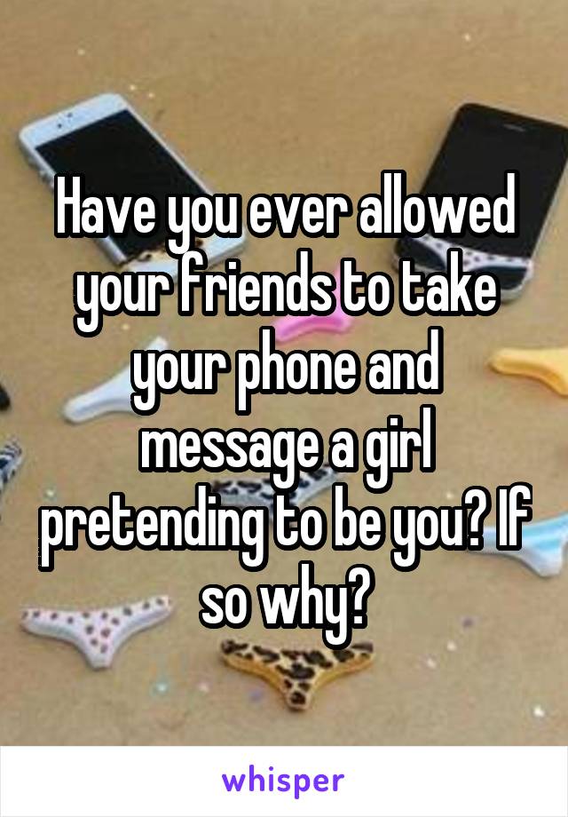 Have you ever allowed your friends to take your phone and message a girl pretending to be you? If so why?
