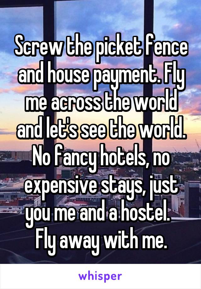 Screw the picket fence and house payment. Fly me across the world and let's see the world. No fancy hotels, no expensive stays, just you me and a hostel.  
Fly away with me.