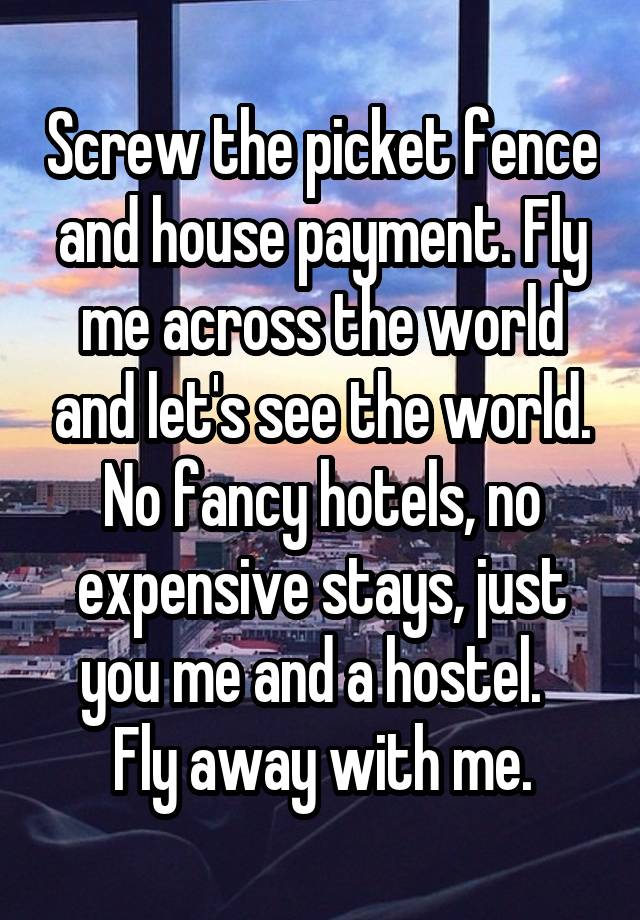 Screw the picket fence and house payment. Fly me across the world and let's see the world. No fancy hotels, no expensive stays, just you me and a hostel.  
Fly away with me.