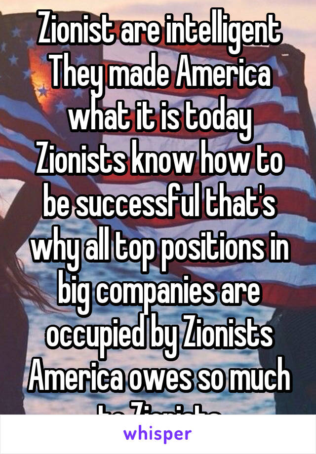 Zionist are intelligent
They made America what it is today
Zionists know how to be successful that's why all top positions in big companies are occupied by Zionists
America owes so much to Zionists