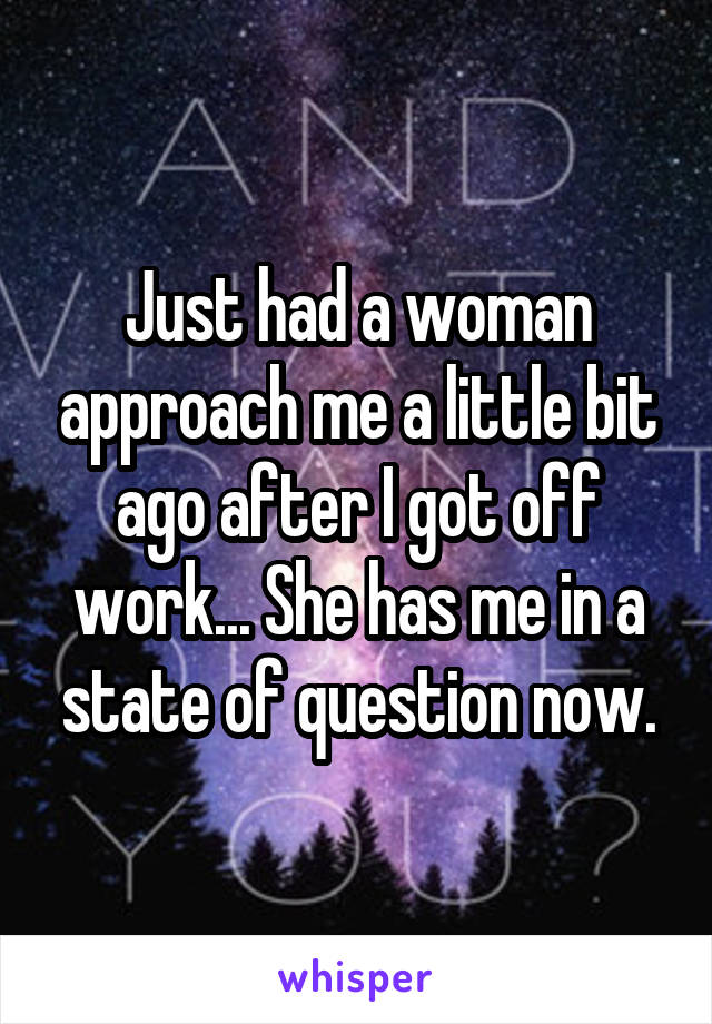 Just had a woman approach me a little bit ago after I got off work... She has me in a state of question now.