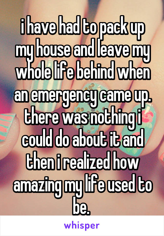 i have had to pack up my house and leave my whole life behind when an emergency came up. there was nothing i could do about it and then i realized how amazing my life used to be. 