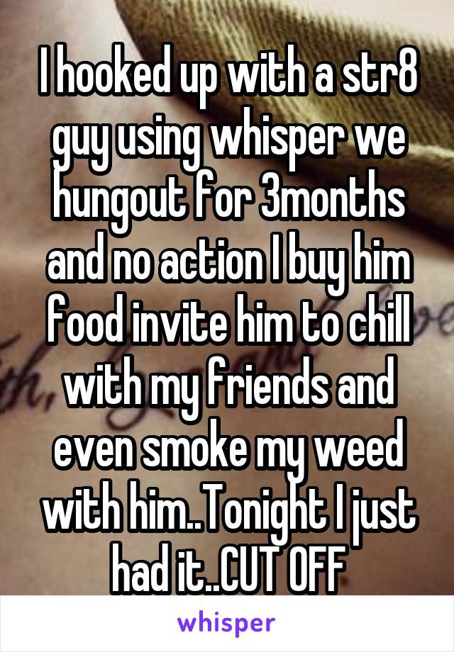 I hooked up with a str8 guy using whisper we hungout for 3months and no action I buy him food invite him to chill with my friends and even smoke my weed with him..Tonight I just had it..CUT OFF