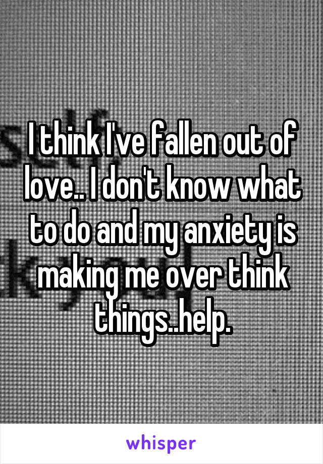I think I've fallen out of love.. I don't know what to do and my anxiety is making me over think things..help.
