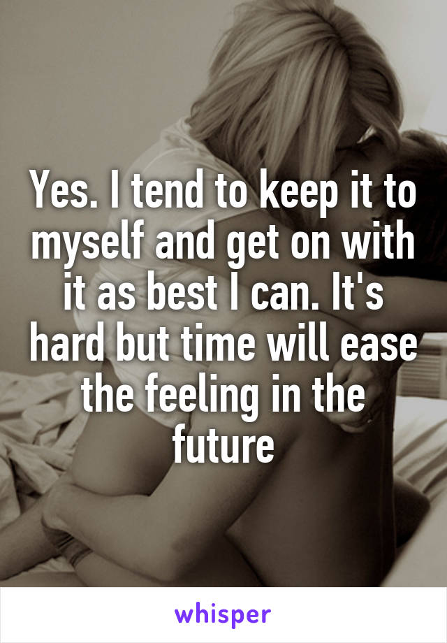 Yes. I tend to keep it to myself and get on with it as best I can. It's hard but time will ease the feeling in the future