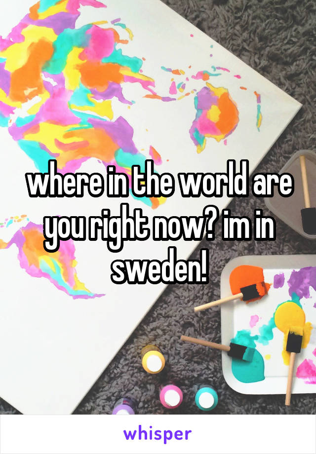 where in the world are you right now? im in sweden!