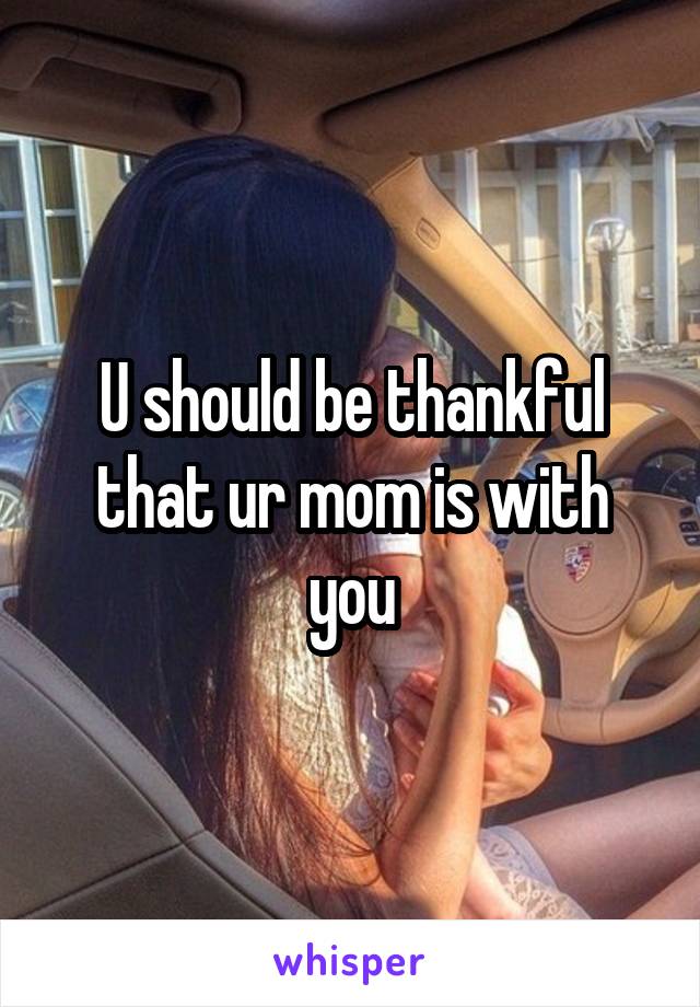 U should be thankful that ur mom is with you