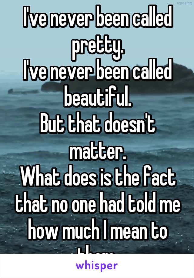 I've never been called pretty.
I've never been called beautiful.
But that doesn't matter.
What does is the fact that no one had told me how much I mean to them.