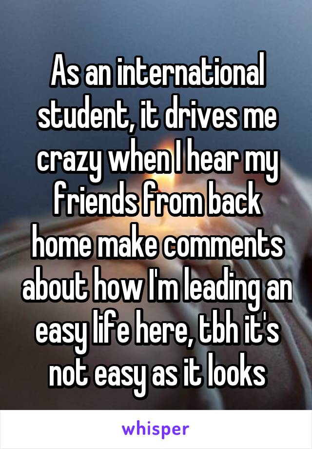 As an international student, it drives me crazy when I hear my friends from back home make comments about how I'm leading an easy life here, tbh it's not easy as it looks