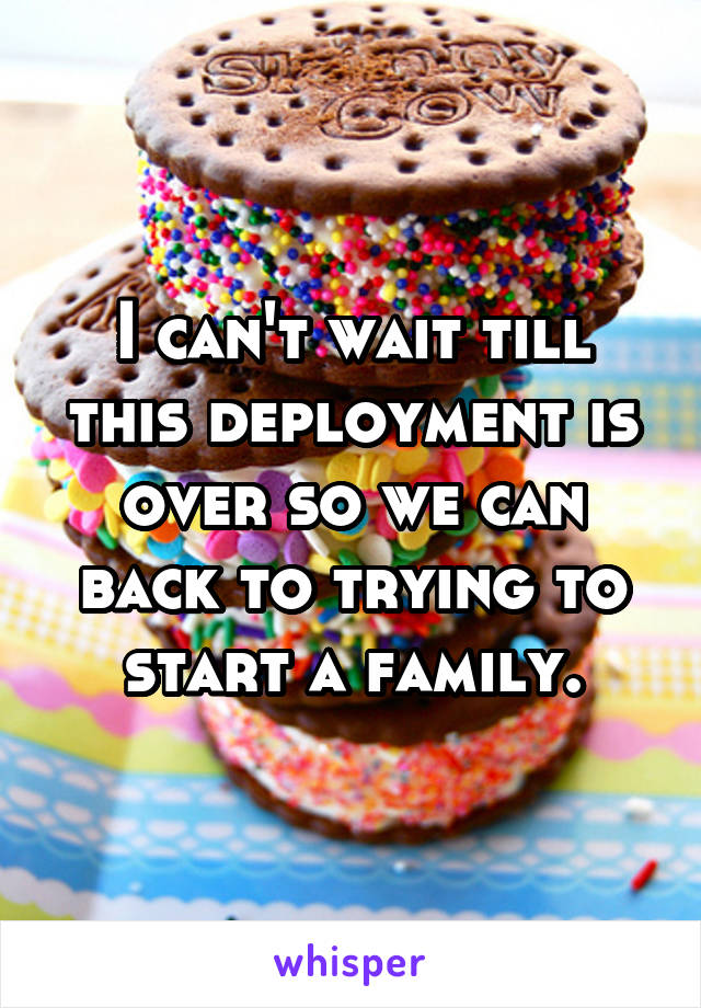 I can't wait till this deployment is over so we can back to trying to start a family.