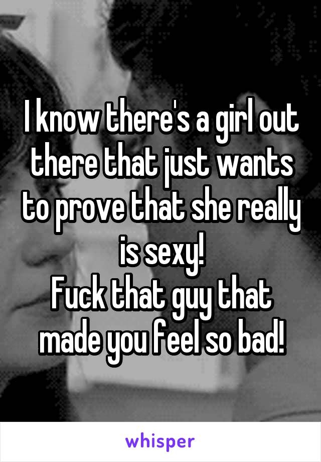 I know there's a girl out there that just wants to prove that she really is sexy!
Fuck that guy that made you feel so bad!