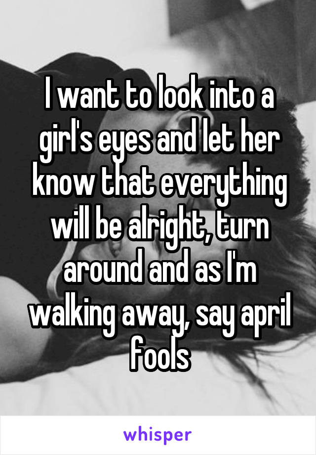 I want to look into a girl's eyes and let her know that everything will be alright, turn around and as I'm walking away, say april fools
