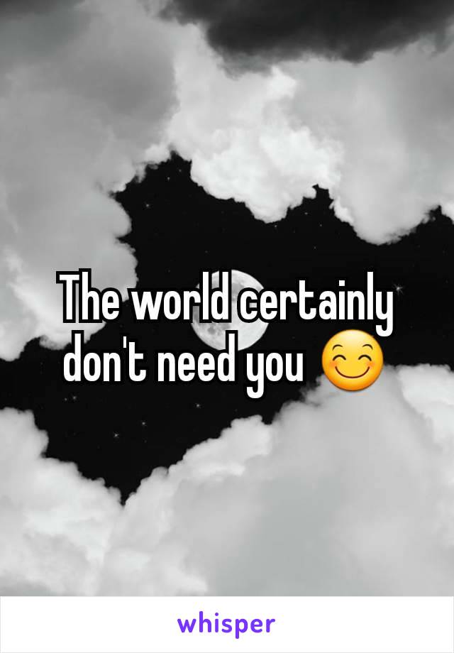 The world certainly don't need you 😊