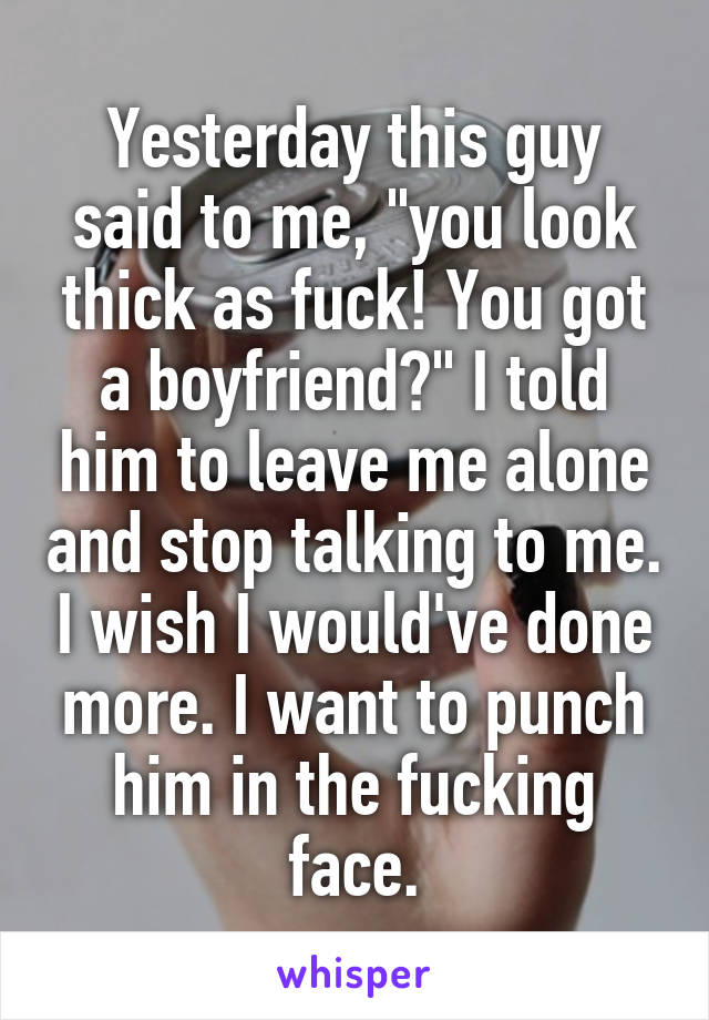 Yesterday this guy said to me, "you look thick as fuck! You got a boyfriend?" I told him to leave me alone and stop talking to me. I wish I would've done more. I want to punch him in the fucking face.