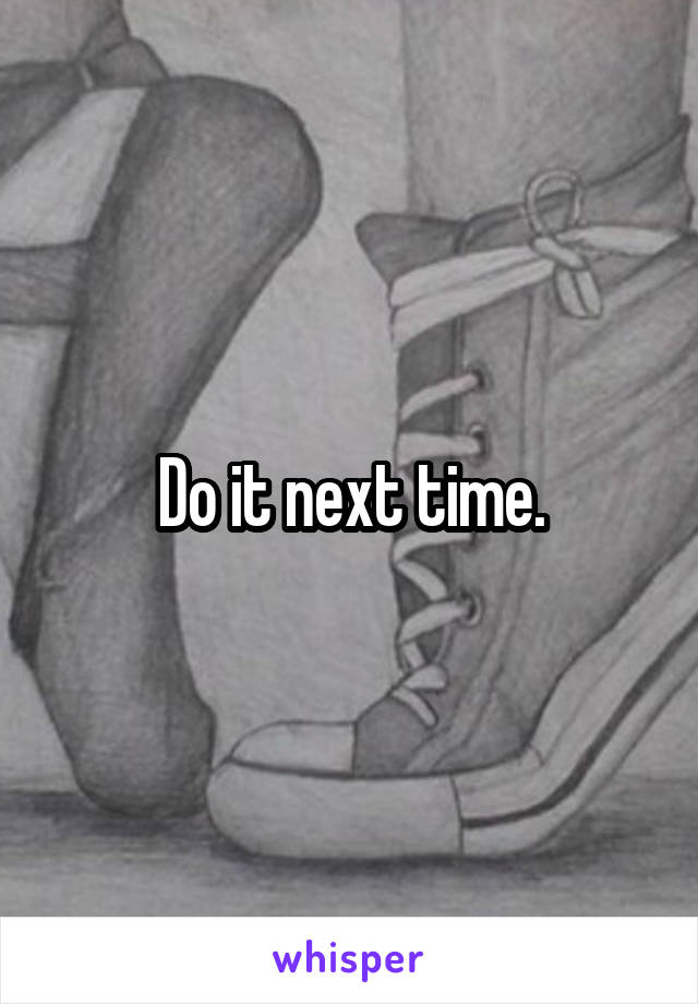 Do it next time.