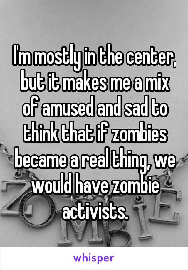 I'm mostly in the center, but it makes me a mix of amused and sad to think that if zombies became a real thing, we would have zombie activists.